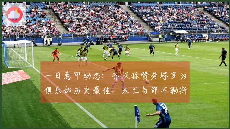 一日意甲动态：齐沃称赞劳塔罗为俱乐部历史最佳，米兰与那不勒斯选帅进展加快